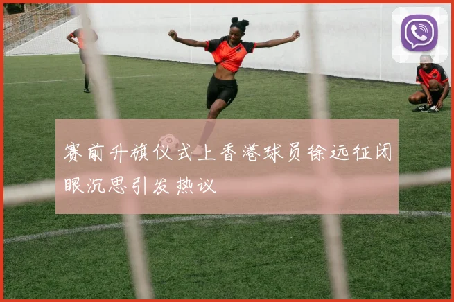 赛前升旗仪式上香港球员徐远征闭眼沉思引发热议