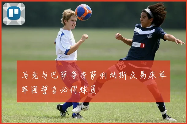 马竞与巴萨争夺萨利纳斯交易床单军团誓言必得球员