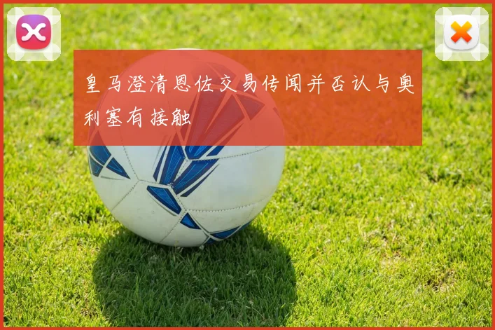 皇马澄清恩佐交易传闻并否认与奥利塞有接触