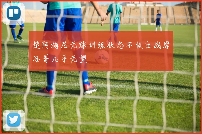 楚阿梅尼无球训练状态不佳出战摩洛哥几乎无望
