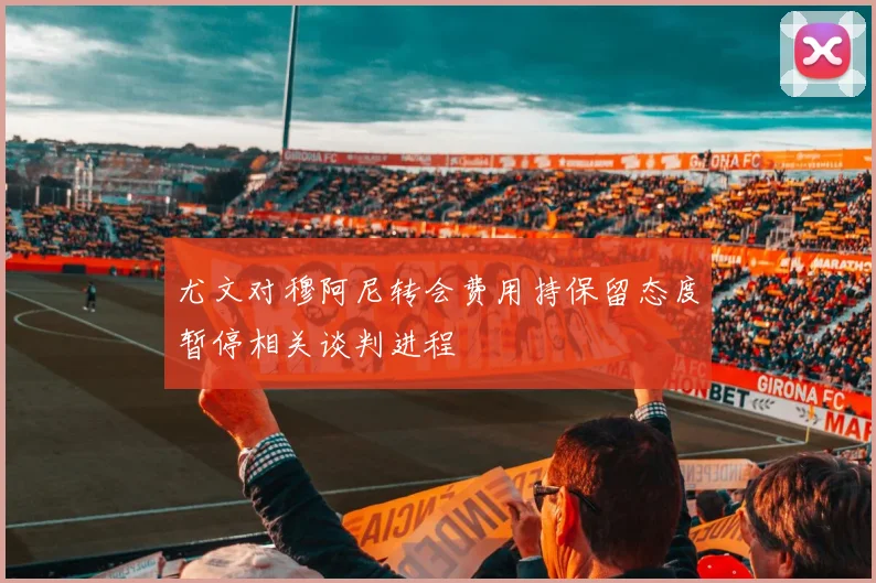 尤文对穆阿尼转会费用持保留态度暂停相关谈判进程
