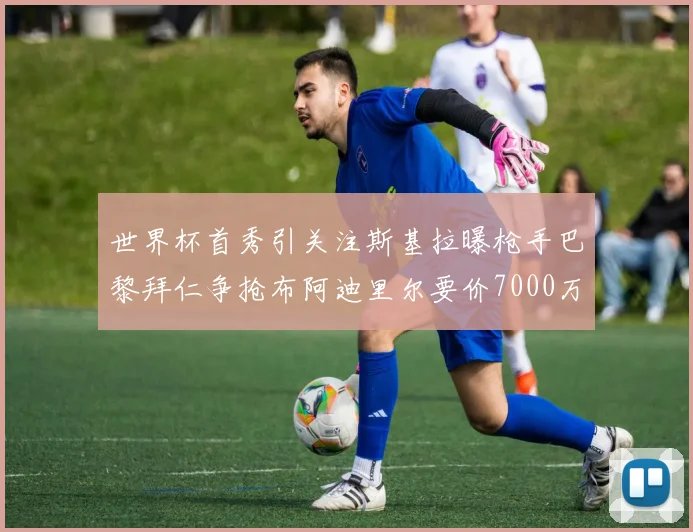 世界杯首秀引关注斯基拉曝枪手巴黎拜仁争抢布阿迪里尔要价7000万欧元