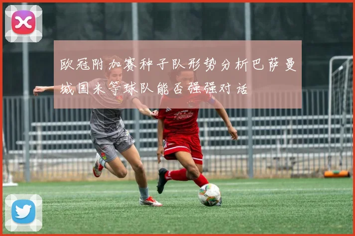 欧冠附加赛种子队形势分析巴萨曼城国米等球队能否强强对话