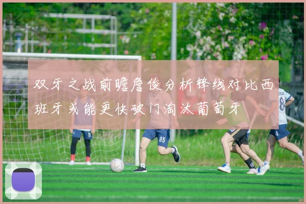 双牙之战前瞻詹俊分析锋线对比西班牙或能更快破门淘汰葡萄牙