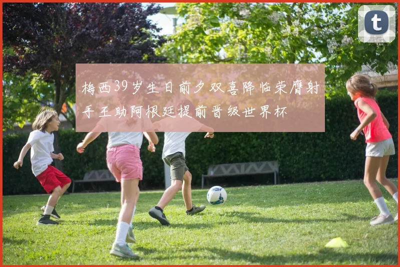 梅西39岁生日前夕双喜降临荣膺射手王助阿根廷提前晋级世界杯