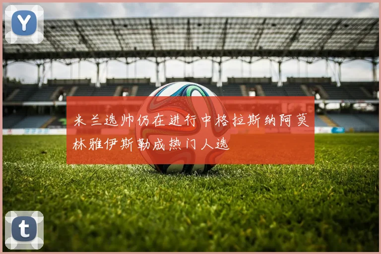 米兰选帅仍在进行中格拉斯纳阿莫林雅伊斯勒成热门人选
