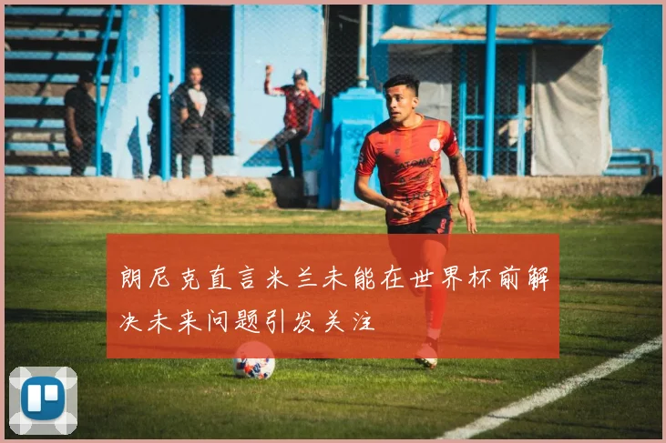 朗尼克直言米兰未能在世界杯前解决未来问题引发关注