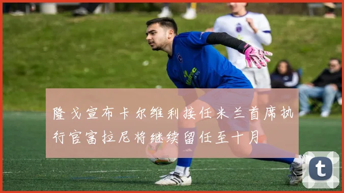 隆戈宣布卡尔维利接任米兰首席执行官富拉尼将继续留任至十月