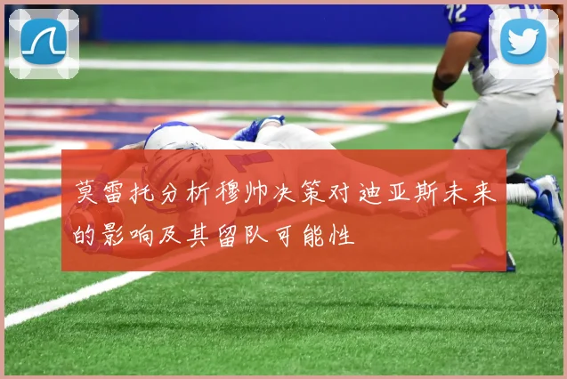 莫雷托分析穆帅决策对迪亚斯未来的影响及其留队可能性