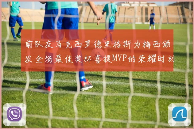前队友马克西罗德里格斯为梅西颁发全场最佳奖杯喜提MVP的荣耀时刻