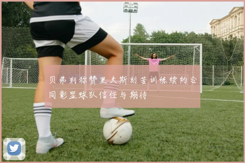 贝弗利称赞里夫斯刻苦训练续约合同彰显球队信任与期待