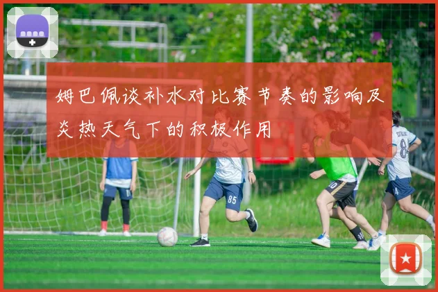 姆巴佩谈补水对比赛节奏的影响及炎热天气下的积极作用